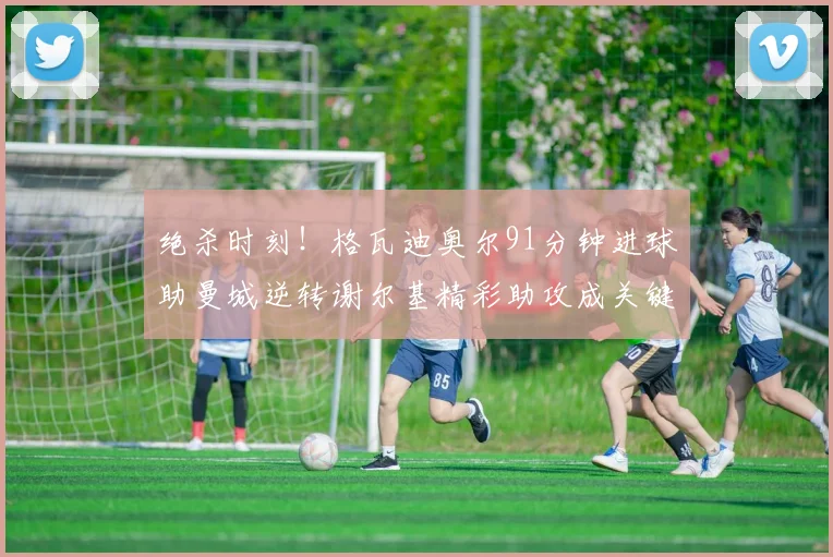 绝杀时刻！格瓦迪奥尔91分钟进球助曼城逆转谢尔基精彩助攻成关键