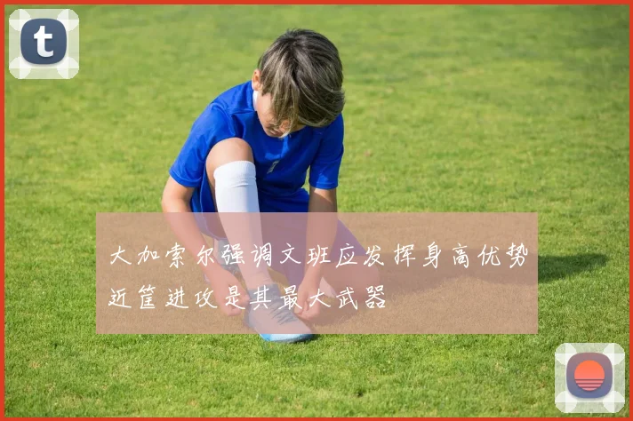 大加索尔强调文班应发挥身高优势近筐进攻是其最大武器