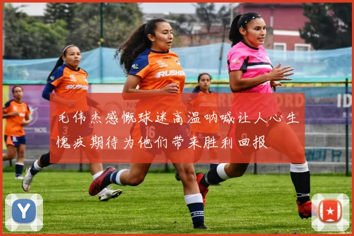 毛伟杰感慨球迷高温呐喊让人心生愧疚期待为他们带来胜利回报