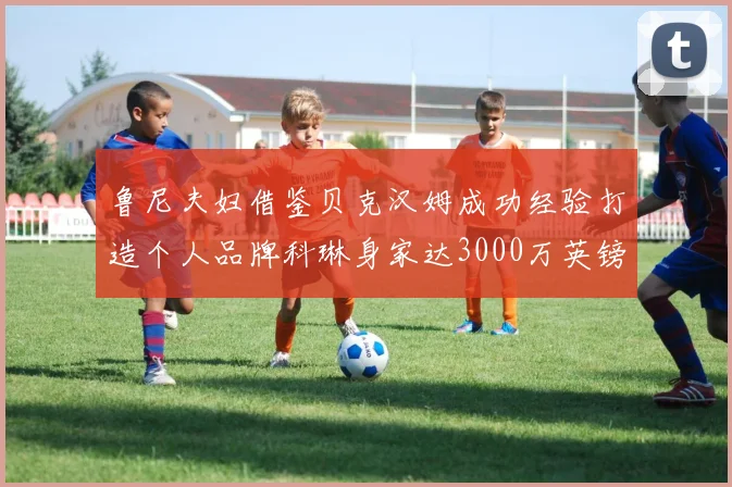 鲁尼夫妇借鉴贝克汉姆成功经验打造个人品牌科琳身家达3000万英镑